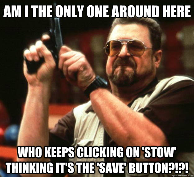 Am I the only one around here WHO KEEPS CLICKING ON 'STOW' THINKING IT'S THE 'SAVE' BUTTON?!?!  Big Lebowski