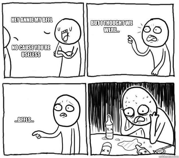 Hey Annie my BFFL no cause you're useless but i thought we were... ...bffls...  Overconfident Alcoholic Depression Guy