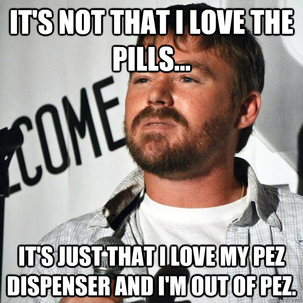 It's not that I love the pills... It's just that I love my Pez Dispenser and I'm out of Pez. - It's not that I love the pills... It's just that I love my Pez Dispenser and I'm out of Pez.  mrniceguy