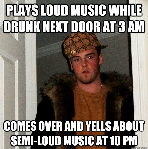 Plays loud music while drunk next door at 3 am comes over and yells about semi-loud music at 10 pm  Scumbag Steve