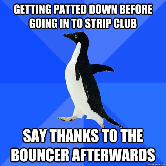 Getting patted down before going in to strip club Say thanks to the bouncer afterwards   Socially Awkward Penguin