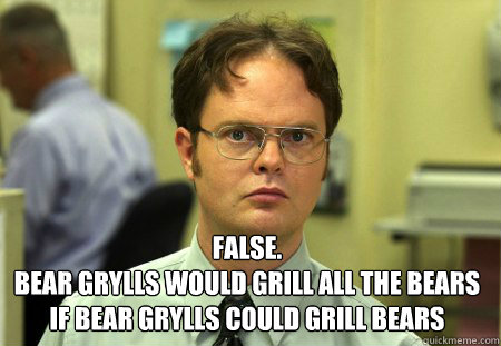  False.
Bear Grylls would grill all the bears if bear Grylls could grill bears -  False.
Bear Grylls would grill all the bears if bear Grylls could grill bears  Dwight