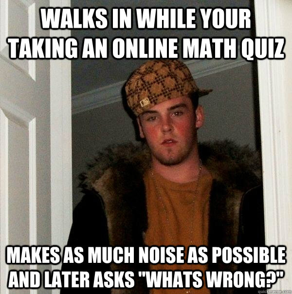 Walks in while your taking an online math quiz Makes as much noise as possible and later asks 