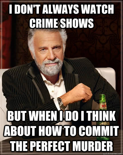 I don't always watch crime shows but when I do I think about how to commit the perfect murder - I don't always watch crime shows but when I do I think about how to commit the perfect murder  The Most Interesting Man In The World