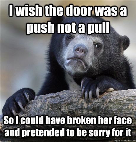 I wish the door was a push not a pull So I could have broken her face and pretended to be sorry for it  Confession Bear