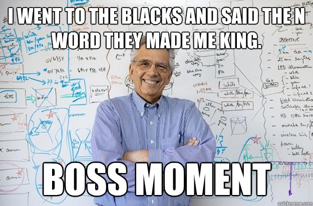 i went to the blacks and said the n word they made me king. boss moment
  Engineering Professor