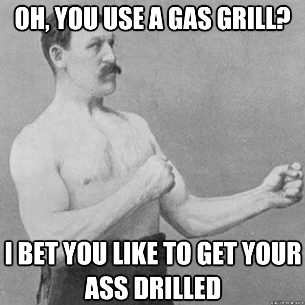 Oh, you use a gas grill? i bet you like to get your ass drilled  overly manly man