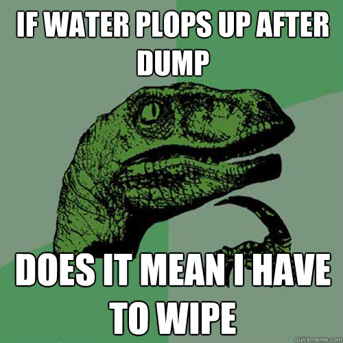 if water plops up after dump does it mean i have to wipe - if water plops up after dump does it mean i have to wipe  Philosoraptor