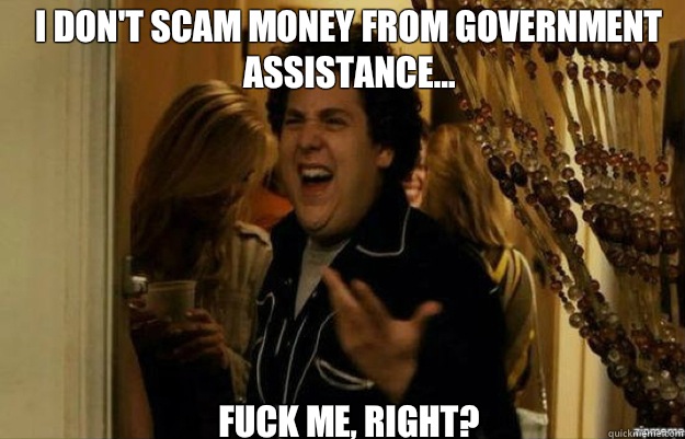 I don't scam money from government assistance... FUCK ME, RIGHT?  fuck me right