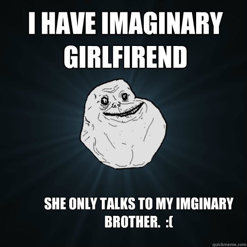 I HAVE IMAGINARY GIRLFIREND  SHE ONLY TALKS TO MY IMGINARY BROTHER.  :( - I HAVE IMAGINARY GIRLFIREND  SHE ONLY TALKS TO MY IMGINARY BROTHER.  :(  Forever Alone