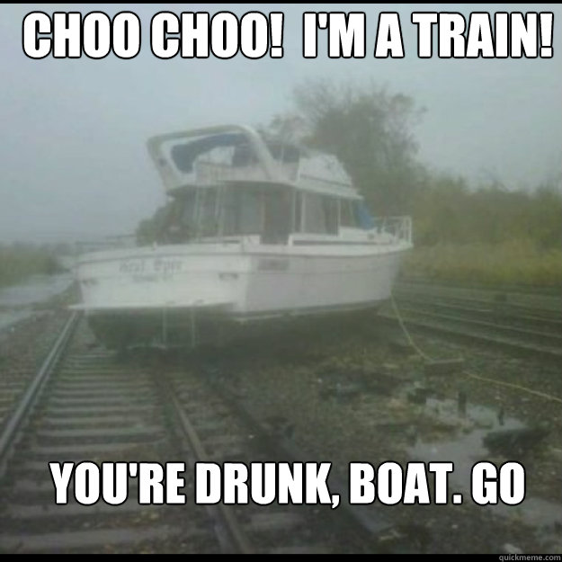 Choo choo!  I'm a train! You're drunk, boat. Go home.  