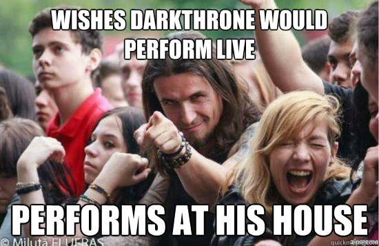 Wishes darkthrone would perform live Performs at his house  