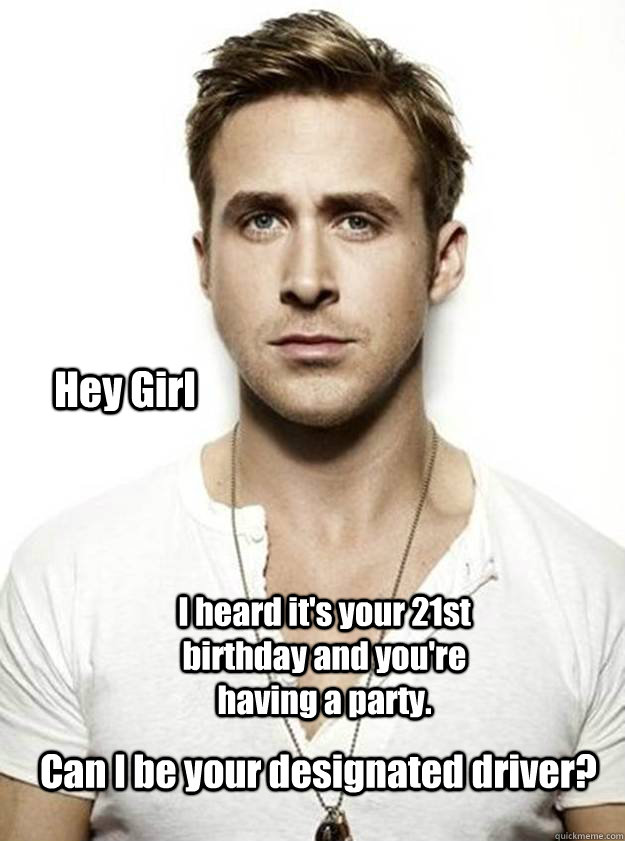 Hey Girl I heard it's your 21st birthday and you're having a party. Can I be your designated driver?  Ryan Gosling Hey Girl