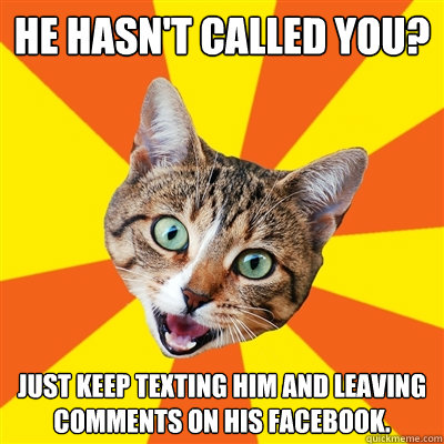 He hasn't called you? Just keep texting him and leaving comments on his Facebook.  Bad Advice Cat