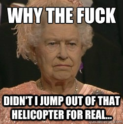 Why the fuck  Didn't I jump out of that helicopter for real...  unimpressed queen