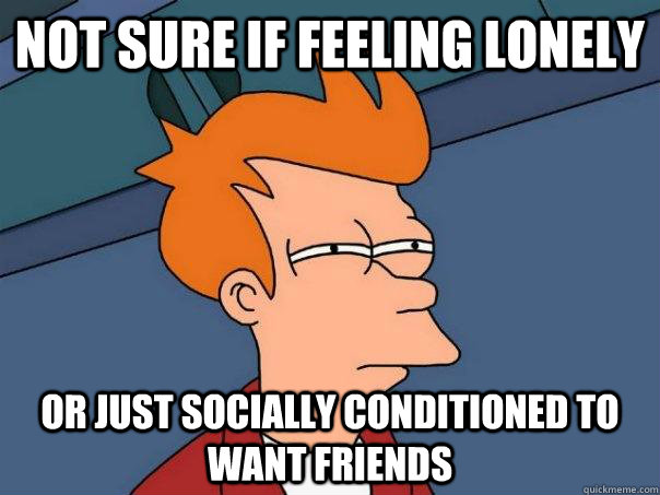 not sure if feeling lonely or just socially conditioned to want friends - not sure if feeling lonely or just socially conditioned to want friends  Futurama Fry