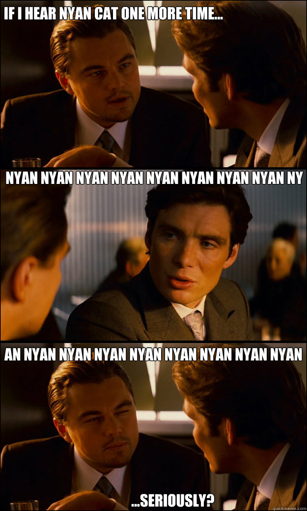 If I hear nyan cat one more time... nyan Nyan Nyan Nyan Nyan Nyan Nyan Nyan Ny an Nyan Nyan Nyan Nyan Nyan Nyan Nyan Nyan ...seriously?  Inception