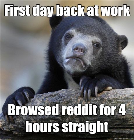 First day back at work Browsed reddit for 4 hours straight  Confession Bear