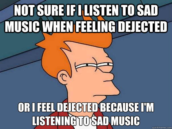 Not sure if I listen to sad music when feeling dejected Or I feel dejected because I'm
listening to sad music - Not sure if I listen to sad music when feeling dejected Or I feel dejected because I'm
listening to sad music  Futurama Fry