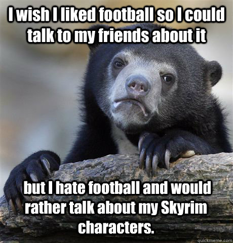 I wish I liked football so I could talk to my friends about it  but I hate football and would rather talk about my Skyrim characters. - I wish I liked football so I could talk to my friends about it  but I hate football and would rather talk about my Skyrim characters.  Confession Bear