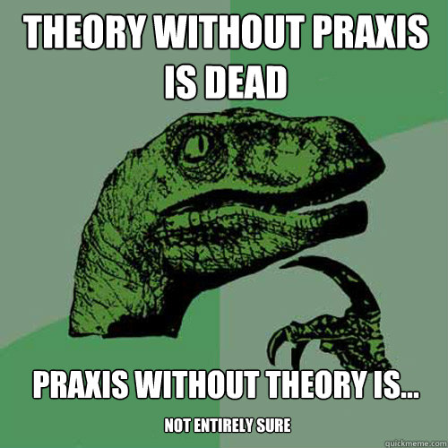 Theory without praxis is dead praxis without theory is...
 not entirely sure  Philosoraptor