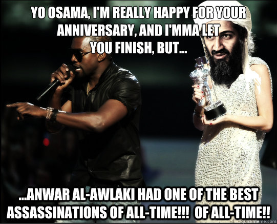 YO Osama, I'm really happy for your anniversary, and i'mma let 
you finish, but... ...Anwar al-Awlaki had one of the best assassinations of all-time!!!  Of all-time!!  Kanye West Genius Polymath