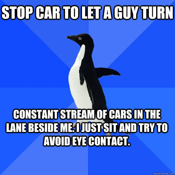 stop car to let a guy turn constant stream of cars in the lane beside me. I just sit and try to avoid eye contact.   - stop car to let a guy turn constant stream of cars in the lane beside me. I just sit and try to avoid eye contact.    Socially Awkward Penguin