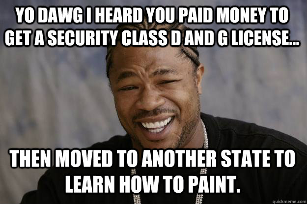 Yo dawg I heard you paid money to get a Security Class D and G License... Then moved to another state to learn how to paint. - Yo dawg I heard you paid money to get a Security Class D and G License... Then moved to another state to learn how to paint.  Xzibit meme