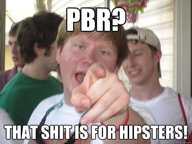 PBR? THAT SHIT IS FOR HIPSTERS!  