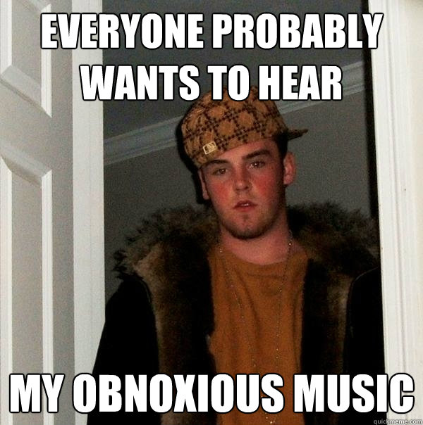 everyone probably wants to hear My obnoxious music  Scumbag Steve