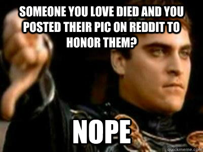 someone you love died and you posted their pic on reddit to honor them? nope  Downvoting Roman