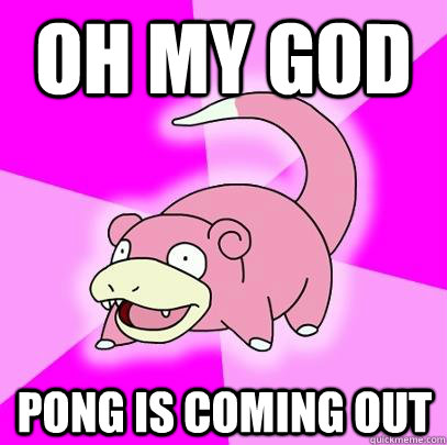 oh my god pong is coming out  Slowpoke