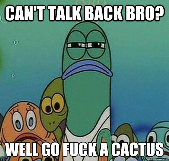 can't talk back bro? well go fuck a cactus   Serious fish SpongeBob