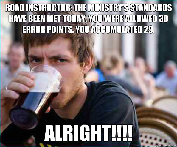 Road Instructor: The ministry's standards have been met today. You were allowed 30 error points. You accumulated 29.
 ALRIGHT!!!! - Road Instructor: The ministry's standards have been met today. You were allowed 30 error points. You accumulated 29.
 ALRIGHT!!!!  Lazy College Senior