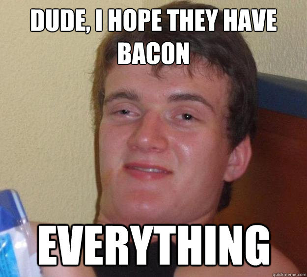 Dude, I hope they have bacon everything  10 Guy