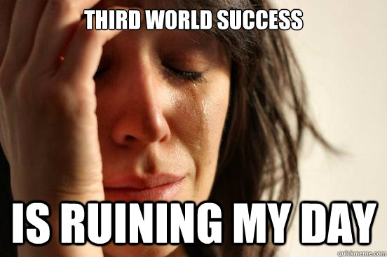 third world success is ruining my day  First World Problems