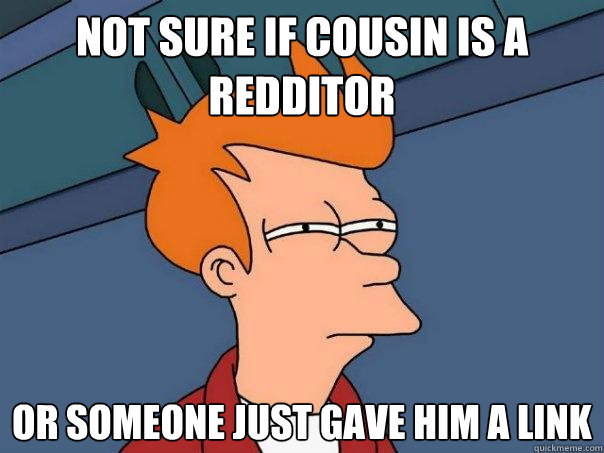 not sure if cousin is a redditor Or someone just gave him a link  Futurama Fry