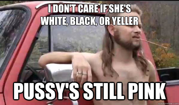 I don't care if she's
white, black, or yeller pussy's still pink  Almost Politically Correct Redneck