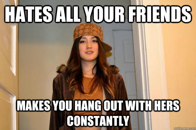 hates all your friends makes you hang out with hers constantly  