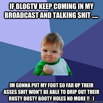 If BLOGTV KEEP COMING IN MY BROADCAST ANd TALKING SHIT ..... IM GONNA PUT MY FOOT SO FAR UP THEIR ASSES SHIT WON'T BE ABLE TO DRIP OUT THEIR RUSTY DUSTY BOOTY HOLES NO MORE !! : )   Success Kid