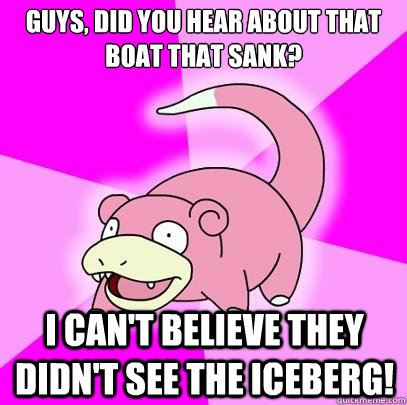 Guys, did you hear about that boat that sank? I can't believe they didn't see the iceberg!  Slowpoke