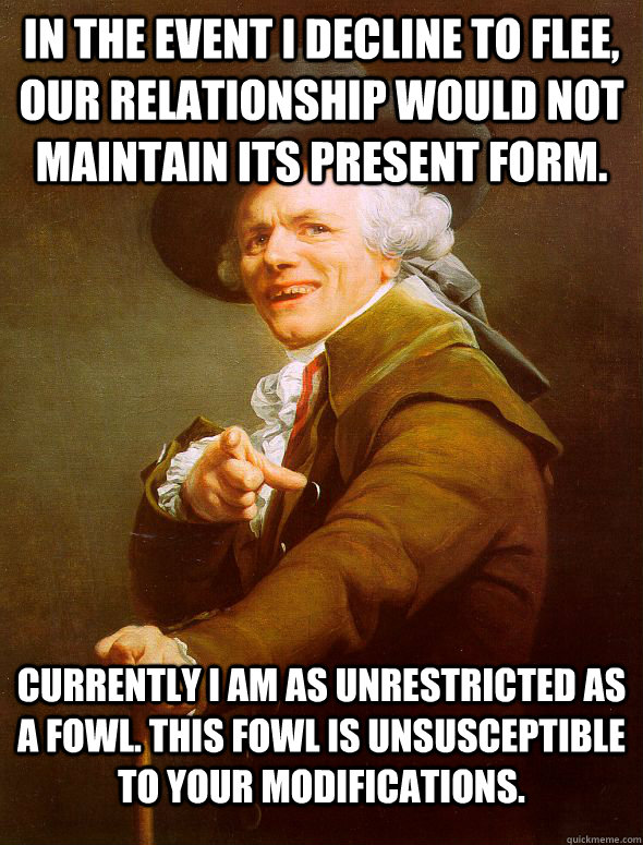 In the event I decline to flee, our relationship would not maintain its present form.  Currently I am as unrestricted as a fowl. This fowl is unsusceptible to your modifications.  Joseph Ducreux