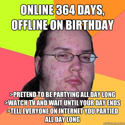 Online 364 days, offline on birthday >Pretend to be partying all day long
>Watch TV and wait until your day ends
>Tell everyone on internet you partied all day long - Online 364 days, offline on birthday >Pretend to be partying all day long
>Watch TV and wait until your day ends
>Tell everyone on internet you partied all day long  Butthurt Dweller