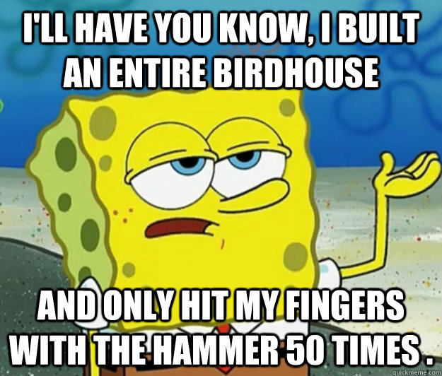 I'll have you know, I built an entire birdhouse and only hit my fingers with the hammer 50 times . - I'll have you know, I built an entire birdhouse and only hit my fingers with the hammer 50 times .  Tough Spongebob