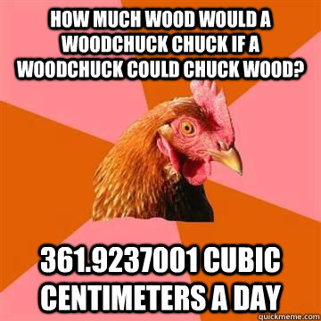 How much wood would a woodchuck chuck if a woodchuck could chuck wood? 361.9237001 Cubic Centimeters a day  Anit Joke Chicken