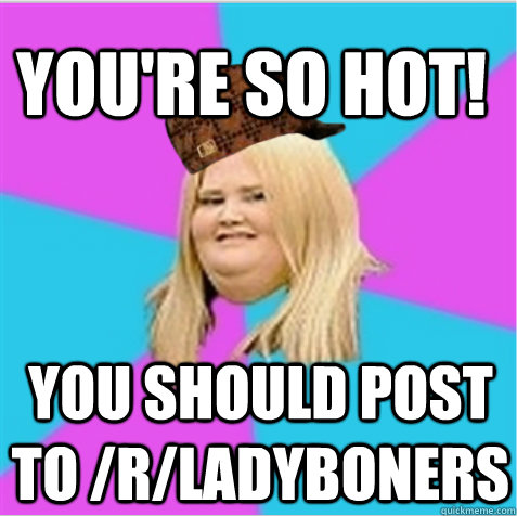 You're so HOT! You should post to /r/ladyboners - You're so HOT! You should post to /r/ladyboners  scumbag fat girl