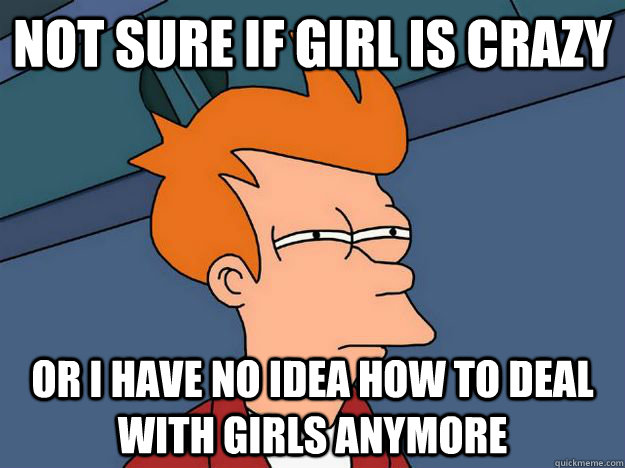 Not sure if girl is crazy or i have no idea how to deal with girls anymore  