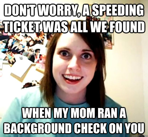 Don't worry, a speeding ticket was all we found When my mom ran a background check on you  Overly Attached Girlfriend