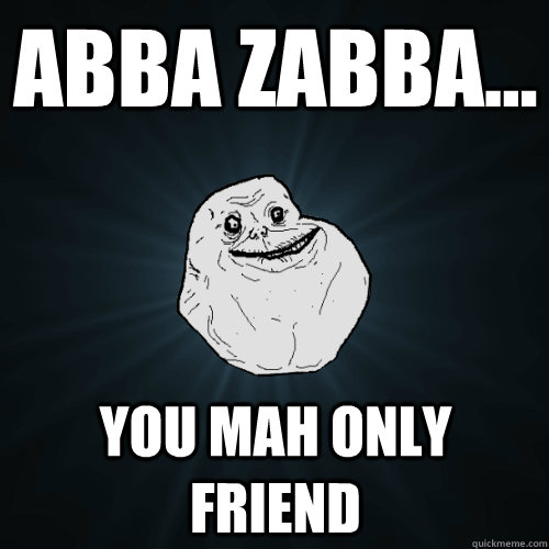 Abba Zabba... you mah only friend  Forever Alone