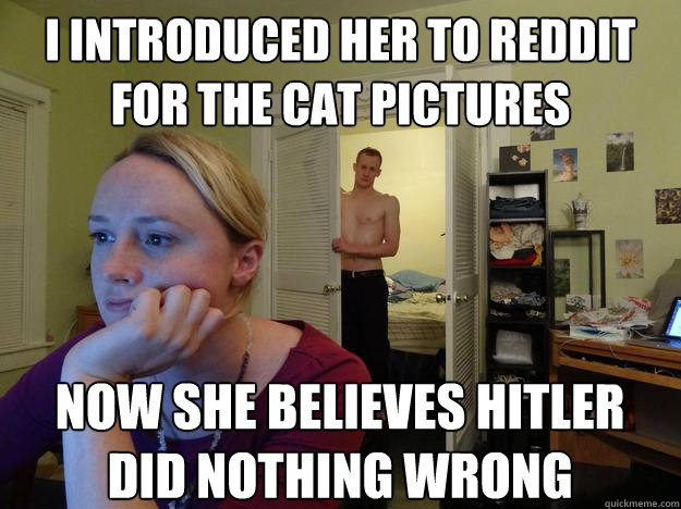 I introduced her to reddit for the cat pictures Now she believes hitler did nothing wrong - I introduced her to reddit for the cat pictures Now she believes hitler did nothing wrong  Redditors Boyfriend